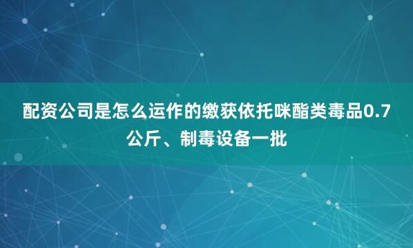 配资公司是怎么运作的缴获依托咪酯类毒品0.7公斤、制毒设备一批