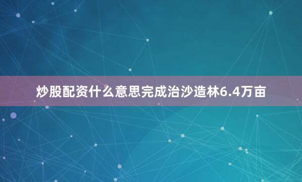 炒股配资什么意思完成治沙造林6.4万亩