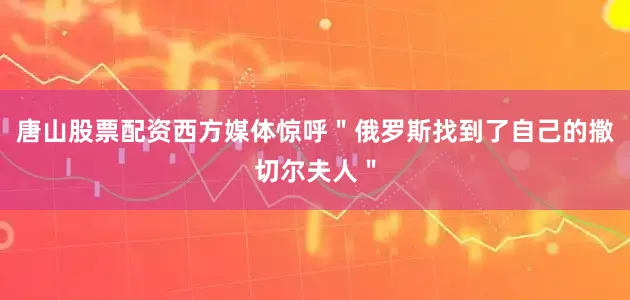 唐山股票配资西方媒体惊呼＂俄罗斯找到了自己的撒切尔夫人＂