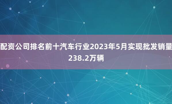 配资公司排名前十汽车行业2023年5月实现批发销量238.2万辆