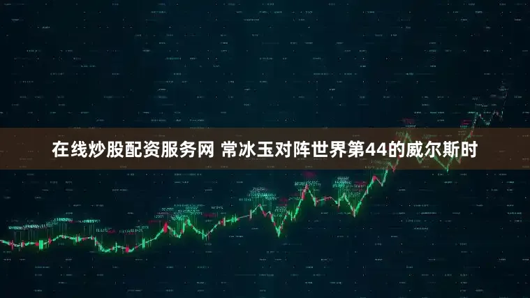 在线炒股配资服务网 常冰玉对阵世界第44的威尔斯时