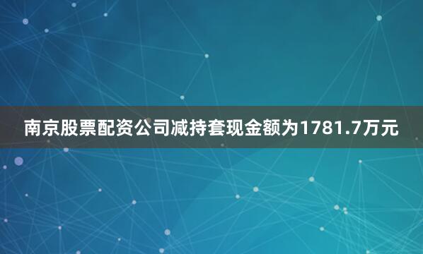 南京股票配资公司减持套现金额为1781.7万元