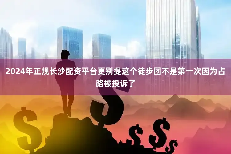 2024年正规长沙配资平台更别提这个徒步团不是第一次因为占路被投诉了