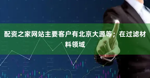 配资之家网站主要客户有北京大源等；在过滤材料领域